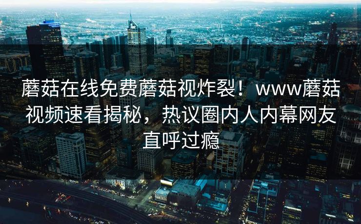 蘑菇在线免费蘑菇视炸裂！www蘑菇视频速看揭秘，热议圈内人内幕网友直呼过瘾