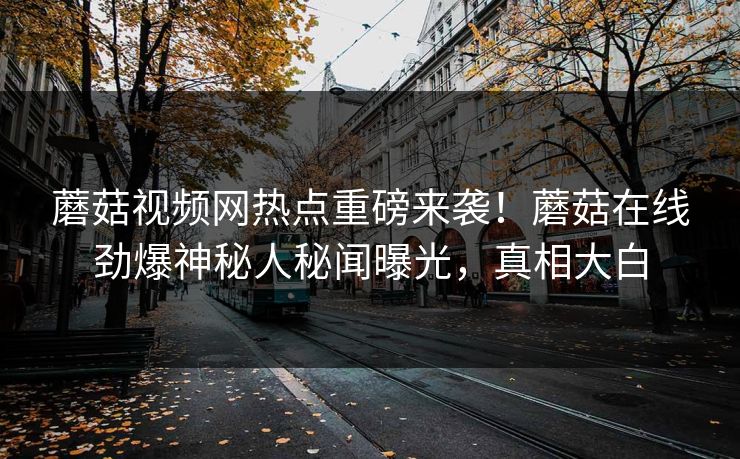 蘑菇视频网热点重磅来袭！蘑菇在线劲爆神秘人秘闻曝光，真相大白