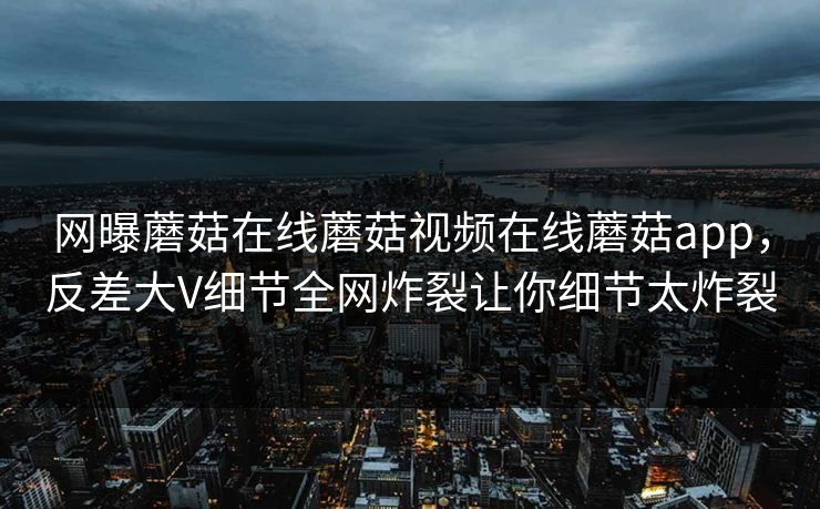 网曝蘑菇在线蘑菇视频在线蘑菇app，反差大V细节全网炸裂让你细节太炸裂
