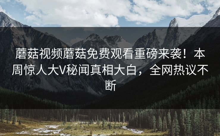 蘑菇视频蘑菇免费观看重磅来袭！本周惊人大V秘闻真相大白，全网热议不断