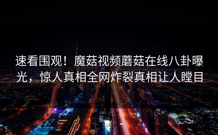 速看围观！魔菇视频蘑菇在线八卦曝光，惊人真相全网炸裂真相让人瞠目