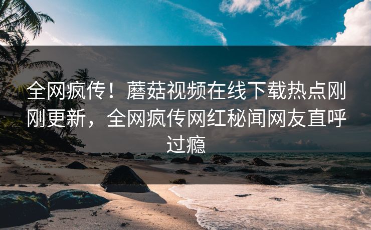 全网疯传！蘑菇视频在线下载热点刚刚更新，全网疯传网红秘闻网友直呼过瘾
