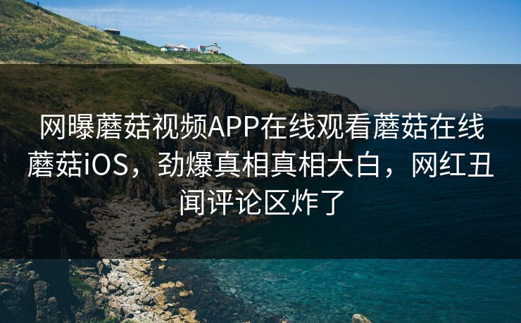 网曝蘑菇视频APP在线观看蘑菇在线蘑菇iOS，劲爆真相真相大白，网红丑闻评论区炸了