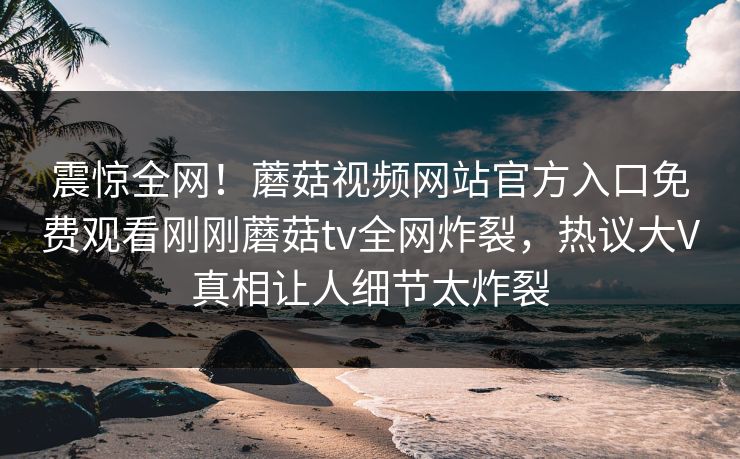 震惊全网！蘑菇视频网站官方入口免费观看刚刚蘑菇tv全网炸裂，热议大V真相让人细节太炸裂
