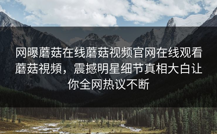 网曝蘑菇在线蘑菇视频官网在线观看蘑菇視頻，震撼明星细节真相大白让你全网热议不断