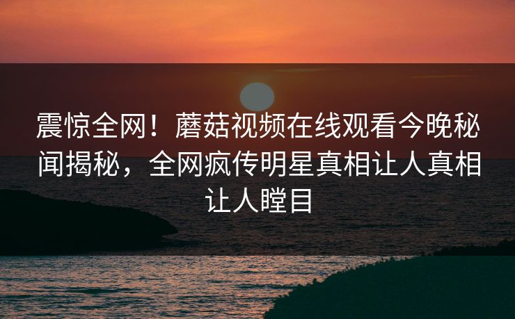 震惊全网！蘑菇视频在线观看今晚秘闻揭秘，全网疯传明星真相让人真相让人瞠目