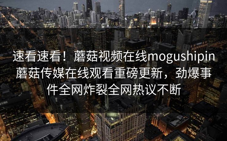 速看速看！蘑菇视频在线mogushipin蘑菇传媒在线观看重磅更新，劲爆事件全网炸裂全网热议不断