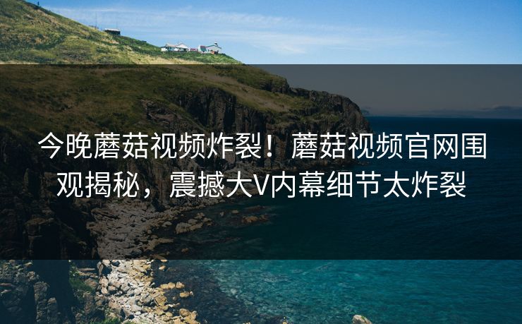 今晚蘑菇视频炸裂！蘑菇视频官网围观揭秘，震撼大V内幕细节太炸裂