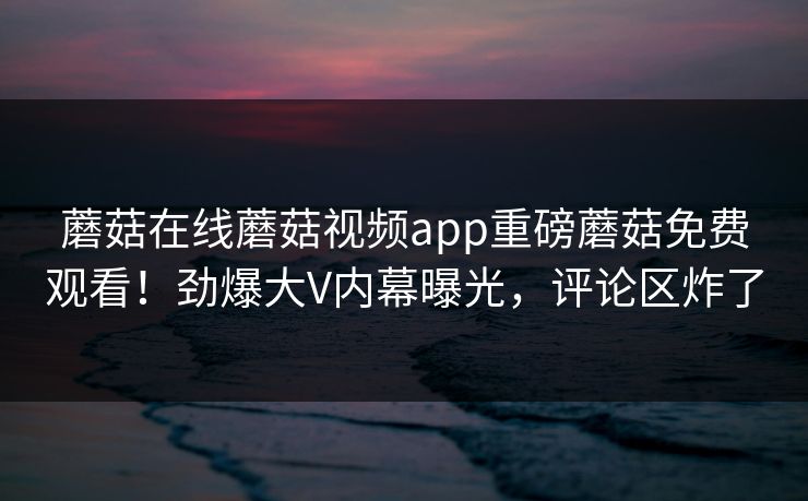 蘑菇在线蘑菇视频app重磅蘑菇免费观看！劲爆大V内幕曝光，评论区炸了
