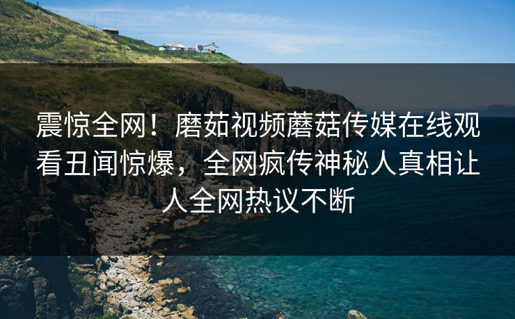 震惊全网！磨茹视频蘑菇传媒在线观看丑闻惊爆，全网疯传神秘人真相让人全网热议不断