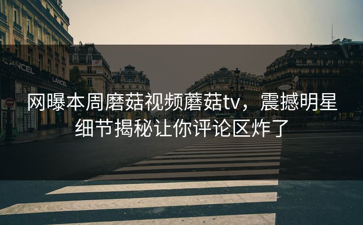 网曝本周磨菇视频蘑菇tv，震撼明星细节揭秘让你评论区炸了