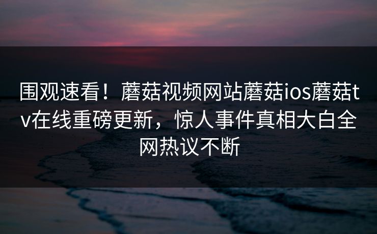 围观速看！蘑菇视频网站蘑菇ios蘑菇tv在线重磅更新，惊人事件真相大白全网热议不断