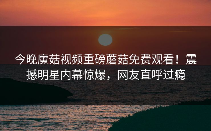 今晚魔菇视频重磅蘑菇免费观看！震撼明星内幕惊爆，网友直呼过瘾