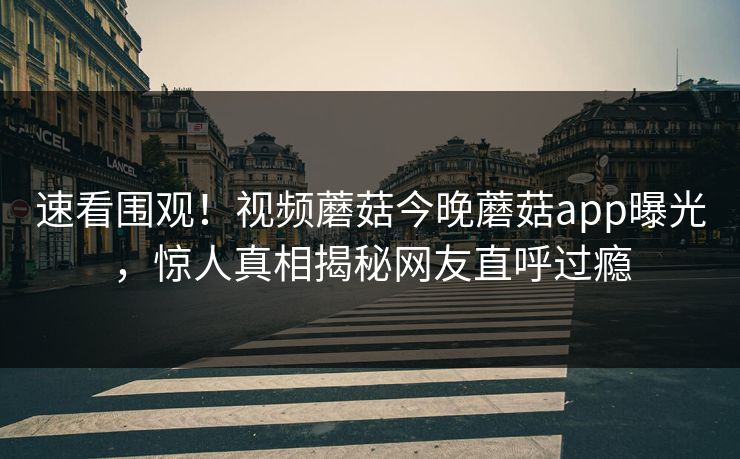 速看围观！视频蘑菇今晚蘑菇app曝光，惊人真相揭秘网友直呼过瘾