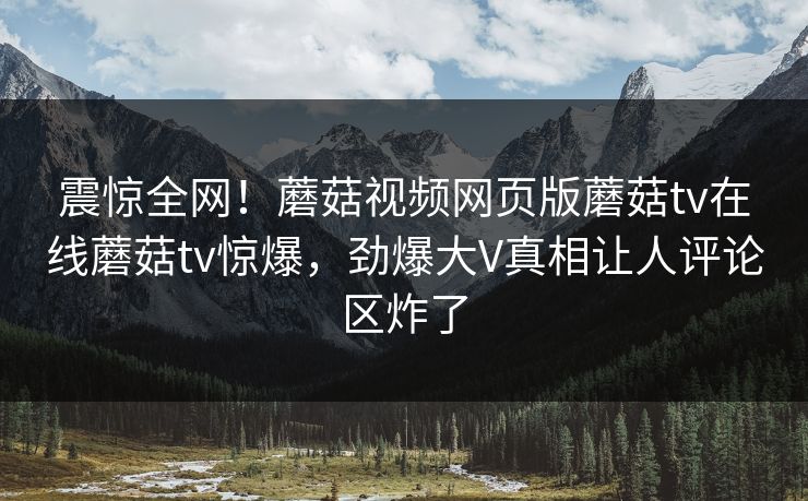 震惊全网！蘑菇视频网页版蘑菇tv在线蘑菇tv惊爆，劲爆大V真相让人评论区炸了
