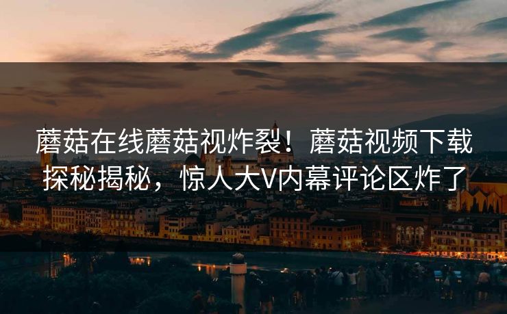 蘑菇在线蘑菇视炸裂！蘑菇视频下载探秘揭秘，惊人大V内幕评论区炸了