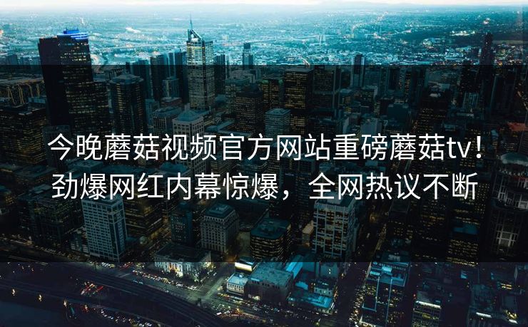 今晚蘑菇视频官方网站重磅蘑菇tv！劲爆网红内幕惊爆，全网热议不断