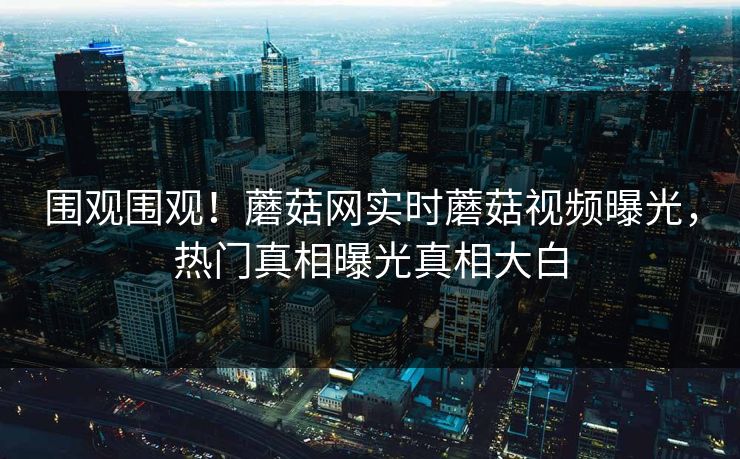 围观围观！蘑菇网实时蘑菇视频曝光，热门真相曝光真相大白
