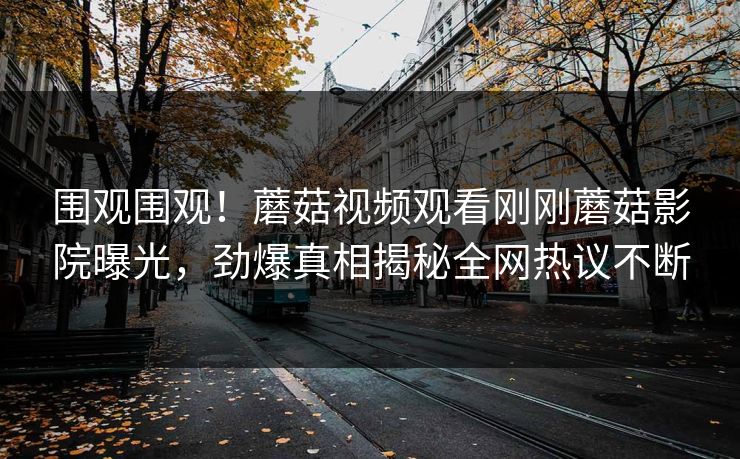 围观围观！蘑菇视频观看刚刚蘑菇影院曝光，劲爆真相揭秘全网热议不断