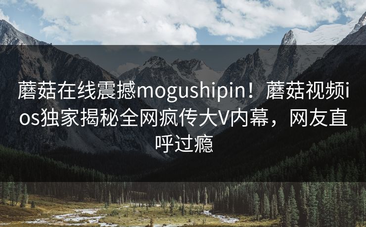 蘑菇在线震撼mogushipin！蘑菇视频ios独家揭秘全网疯传大V内幕，网友直呼过瘾