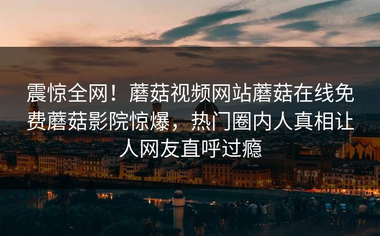 震惊全网！蘑菇视频网站蘑菇在线免费蘑菇影院惊爆，热门圈内人真相让人网友直呼过瘾