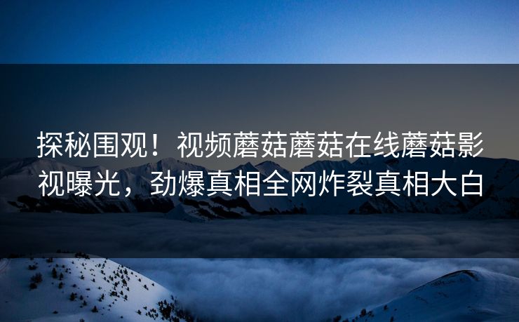 探秘围观！视频蘑菇蘑菇在线蘑菇影视曝光，劲爆真相全网炸裂真相大白