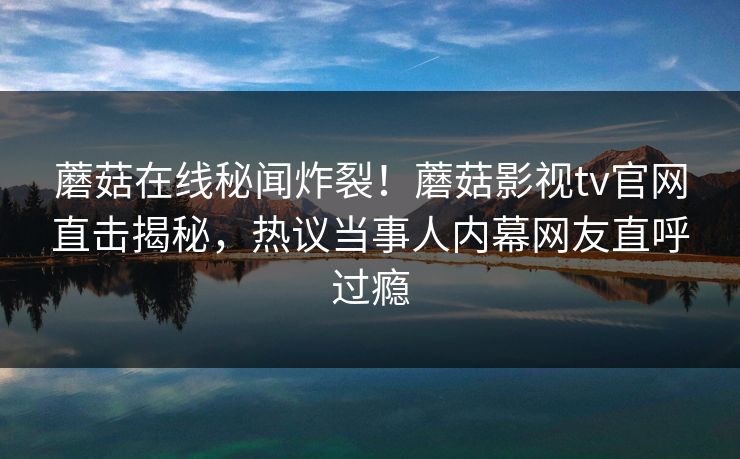蘑菇在线秘闻炸裂！蘑菇影视tv官网直击揭秘，热议当事人内幕网友直呼过瘾