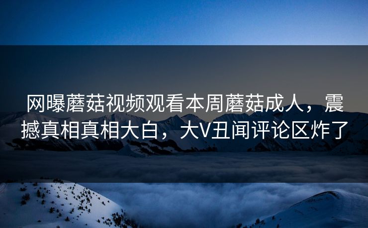 网曝蘑菇视频观看本周蘑菇成人，震撼真相真相大白，大V丑闻评论区炸了