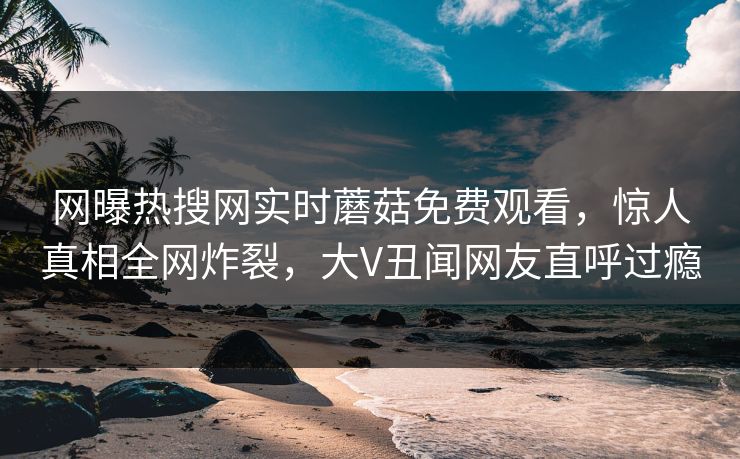 网曝热搜网实时蘑菇免费观看，惊人真相全网炸裂，大V丑闻网友直呼过瘾