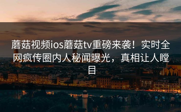 蘑菇视频ios蘑菇tv重磅来袭！实时全网疯传圈内人秘闻曝光，真相让人瞠目