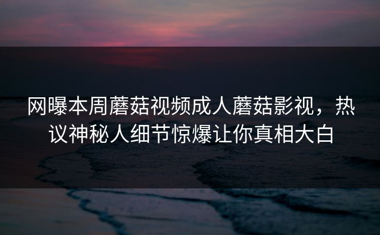 网曝本周蘑菇视频成人蘑菇影视，热议神秘人细节惊爆让你真相大白