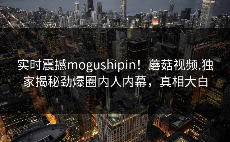 实时震撼mogushipin！蘑菇视频.独家揭秘劲爆圈内人内幕，真相大白