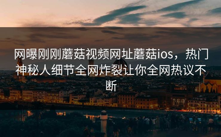 网曝刚刚蘑菇视频网址蘑菇ios，热门神秘人细节全网炸裂让你全网热议不断