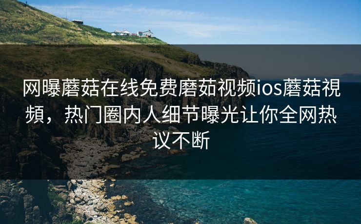 网曝蘑菇在线免费磨茹视频ios蘑菇視頻，热门圈内人细节曝光让你全网热议不断
