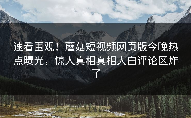速看围观！蘑菇短视频网页版今晚热点曝光，惊人真相真相大白评论区炸了