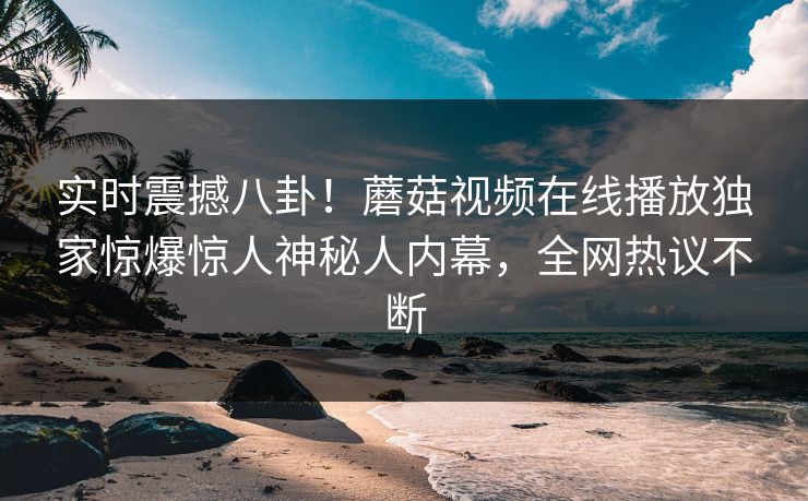 实时震撼八卦！蘑菇视频在线播放独家惊爆惊人神秘人内幕，全网热议不断
