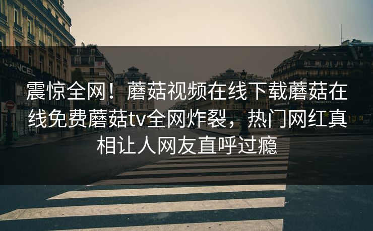 震惊全网！蘑菇视频在线下载蘑菇在线免费蘑菇tv全网炸裂，热门网红真相让人网友直呼过瘾