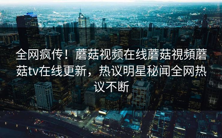 全网疯传！蘑菇视频在线蘑菇視頻蘑菇tv在线更新，热议明星秘闻全网热议不断