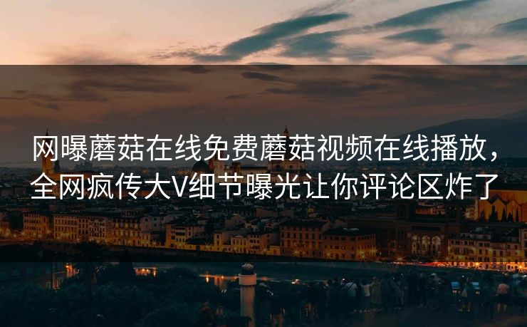 网曝蘑菇在线免费蘑菇视频在线播放，全网疯传大V细节曝光让你评论区炸了
