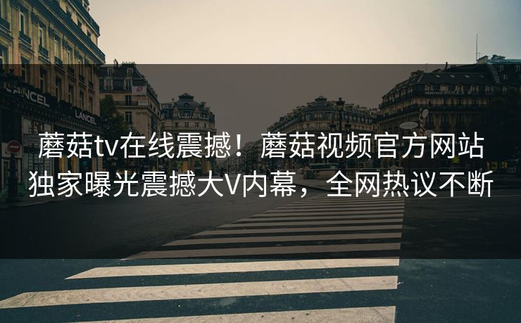 蘑菇tv在线震撼！蘑菇视频官方网站独家曝光震撼大V内幕，全网热议不断