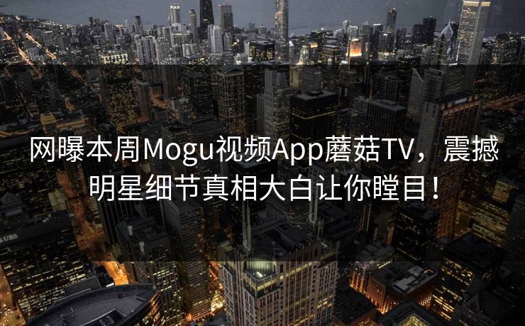 网曝本周Mogu视频App蘑菇TV，震撼明星细节真相大白让你瞠目！