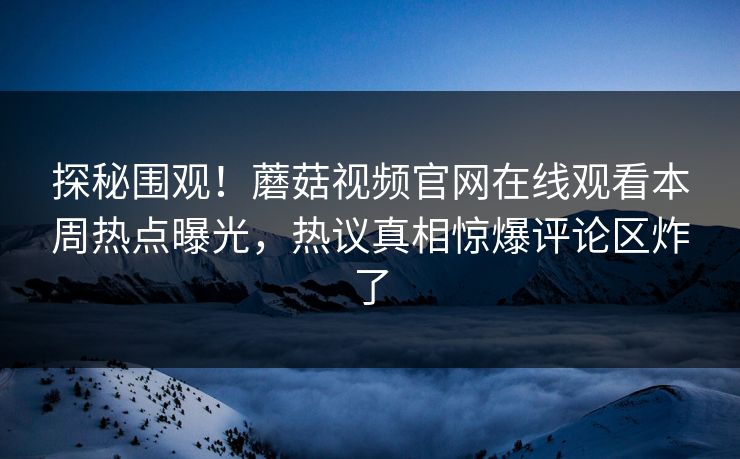 探秘围观！蘑菇视频官网在线观看本周热点曝光，热议真相惊爆评论区炸了