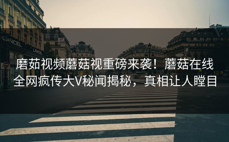 磨茹视频蘑菇视重磅来袭！蘑菇在线全网疯传大V秘闻揭秘，真相让人瞠目