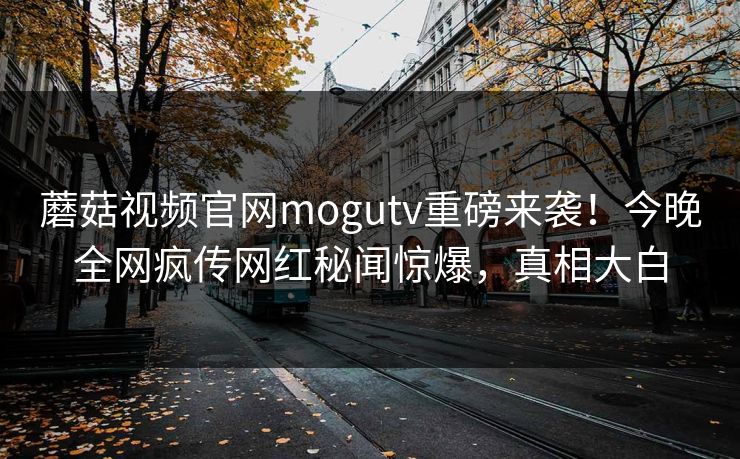 蘑菇视频官网mogutv重磅来袭！今晚全网疯传网红秘闻惊爆，真相大白