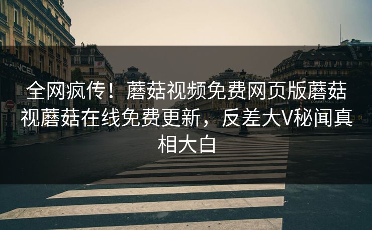 全网疯传！蘑菇视频免费网页版蘑菇视蘑菇在线免费更新，反差大V秘闻真相大白