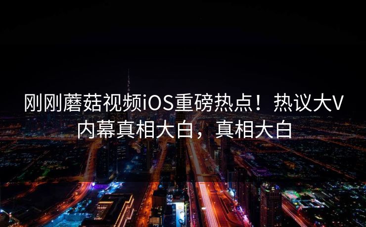 刚刚蘑菇视频iOS重磅热点！热议大V内幕真相大白，真相大白