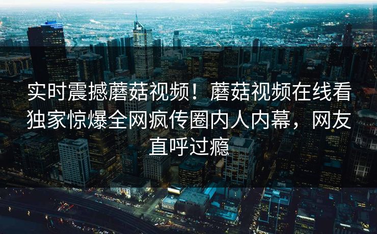 实时震撼蘑菇视频！蘑菇视频在线看独家惊爆全网疯传圈内人内幕，网友直呼过瘾