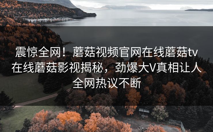 震惊全网！蘑菇视频官网在线蘑菇tv在线蘑菇影视揭秘，劲爆大V真相让人全网热议不断