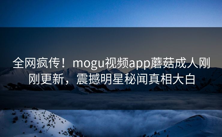 全网疯传！mogu视频app蘑菇成人刚刚更新，震撼明星秘闻真相大白