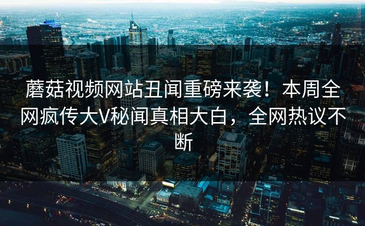 蘑菇视频网站丑闻重磅来袭！本周全网疯传大V秘闻真相大白，全网热议不断